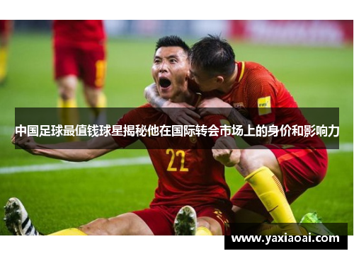 中国足球最值钱球星揭秘他在国际转会市场上的身价和影响力